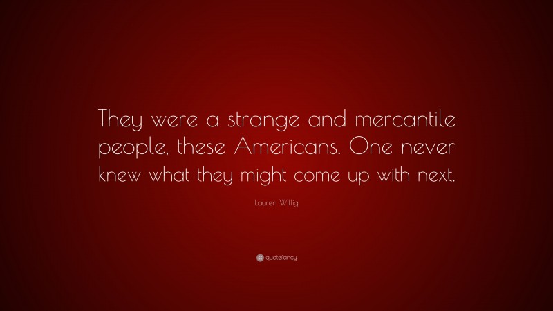 Lauren Willig Quote: “They were a strange and mercantile people, these Americans. One never knew what they might come up with next.”