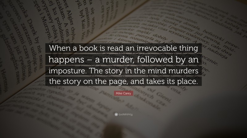 Mike Carey Quote: “When a book is read an irrevocable thing happens – a murder, followed by an imposture. The story in the mind murders the story on the page, and takes its place.”