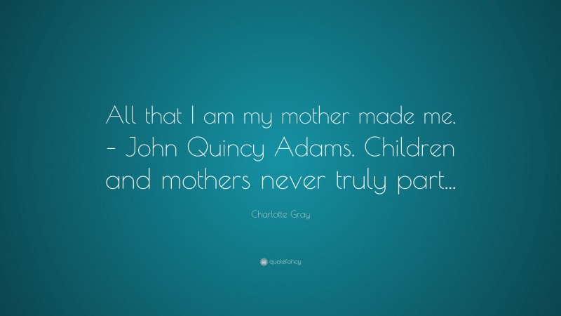 Charlotte Gray Quote: “All that I am my mother made me. – John Quincy Adams. Children and mothers never truly part...”