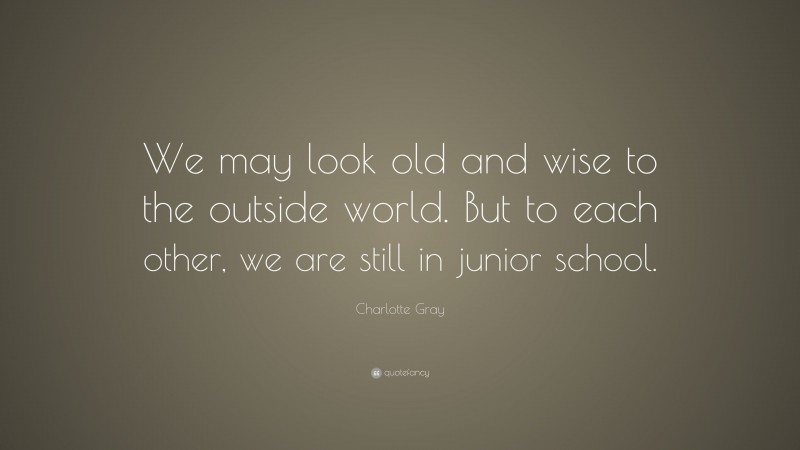 Charlotte Gray Quote: “We may look old and wise to the outside world. But to each other, we are still in junior school.”