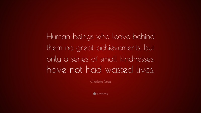 Charlotte Gray Quote: “Human beings who leave behind them no great achievements, but only a series of small kindnesses, have not had wasted lives.”
