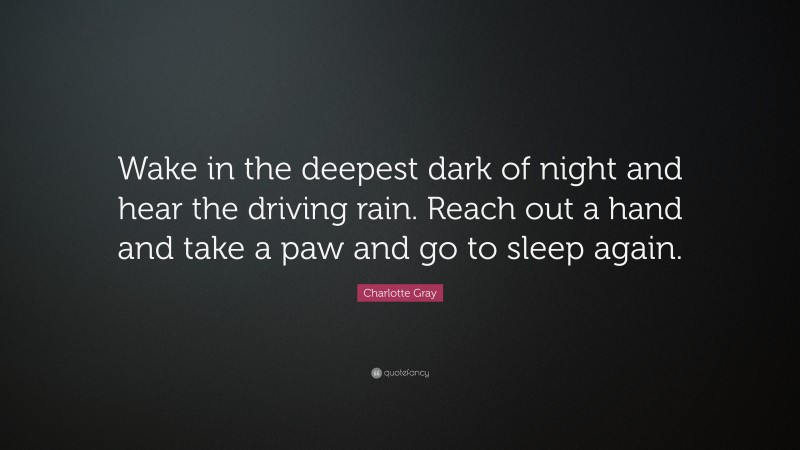Charlotte Gray Quote: “Wake in the deepest dark of night and hear the driving rain. Reach out a hand and take a paw and go to sleep again.”