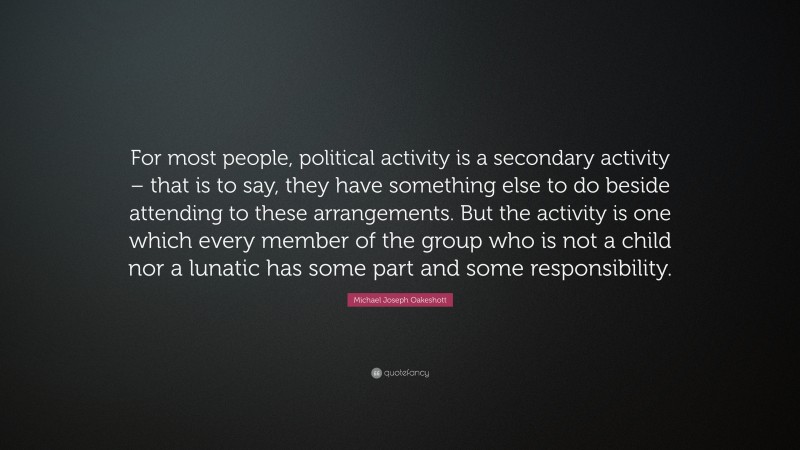 Michael Joseph Oakeshott Quote: “For most people, political activity is a secondary activity – that is to say, they have something else to do beside attending to these arrangements. But the activity is one which every member of the group who is not a child nor a lunatic has some part and some responsibility.”