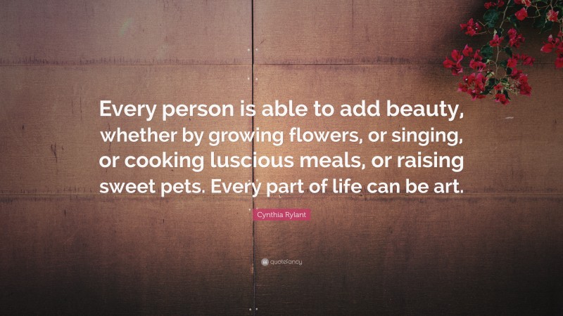 Cynthia Rylant Quote: “Every person is able to add beauty, whether by growing flowers, or singing, or cooking luscious meals, or raising sweet pets. Every part of life can be art.”