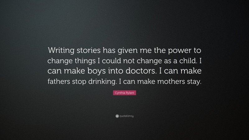 Cynthia Rylant Quote: “Writing stories has given me the power to change things I could not change as a child. I can make boys into doctors. I can make fathers stop drinking. I can make mothers stay.”