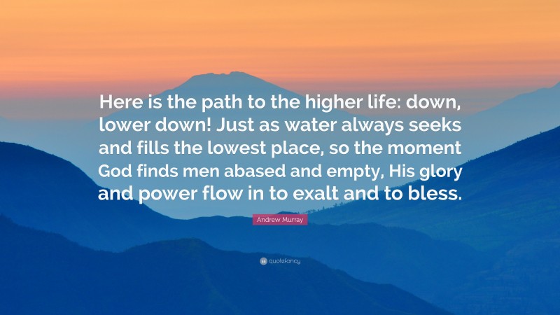 Andrew Murray Quote: “Here is the path to the higher life: down, lower down! Just as water always seeks and fills the lowest place, so the moment God finds men abased and empty, His glory and power flow in to exalt and to bless.”