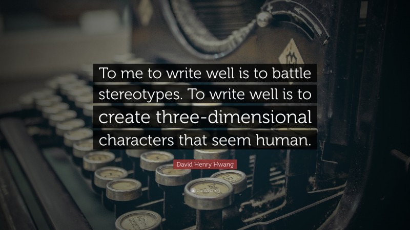 David Henry Hwang Quote: “To me to write well is to battle stereotypes. To write well is to create three-dimensional characters that seem human.”