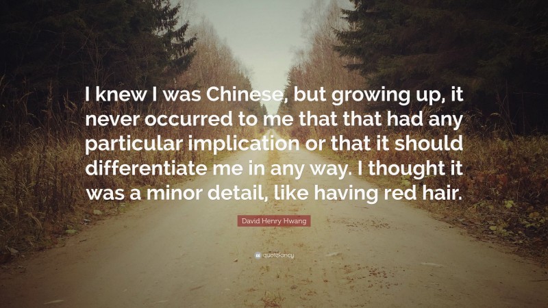 David Henry Hwang Quote: “I knew I was Chinese, but growing up, it never occurred to me that that had any particular implication or that it should differentiate me in any way. I thought it was a minor detail, like having red hair.”