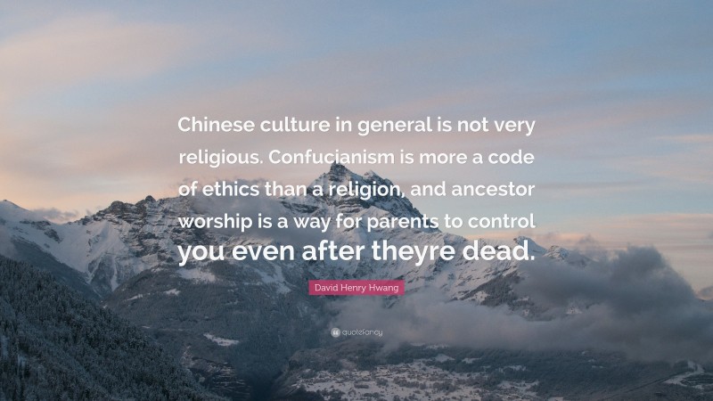David Henry Hwang Quote: “Chinese culture in general is not very religious. Confucianism is more a code of ethics than a religion, and ancestor worship is a way for parents to control you even after theyre dead.”