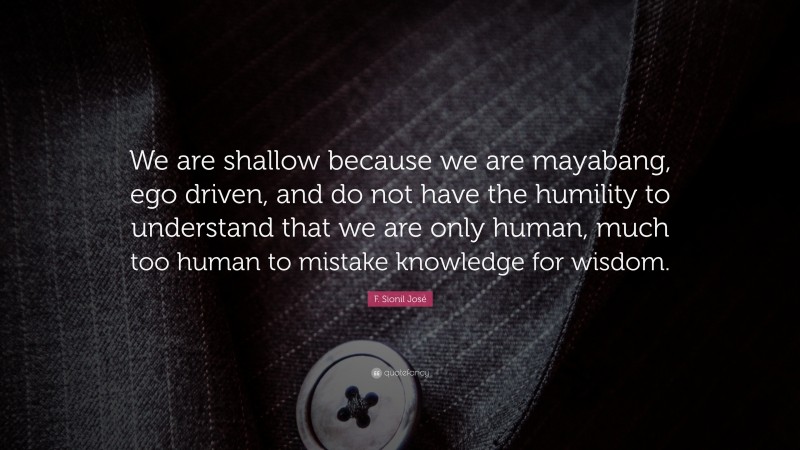 F. Sionil José Quote: “We are shallow because we are mayabang, ego driven, and do not have the humility to understand that we are only human, much too human to mistake knowledge for wisdom.”