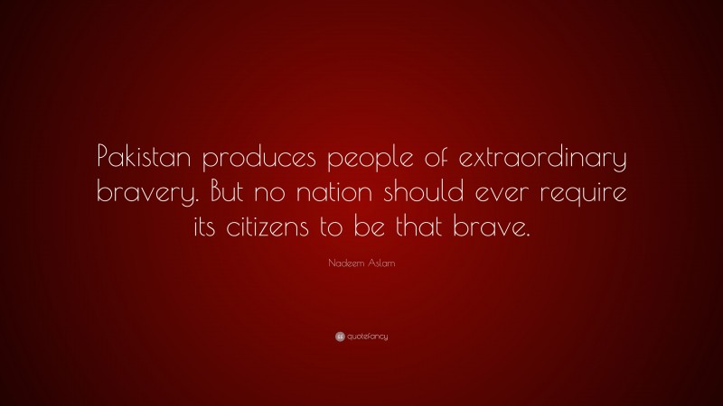 Nadeem Aslam Quote: “Pakistan produces people of extraordinary bravery. But no nation should ever require its citizens to be that brave.”