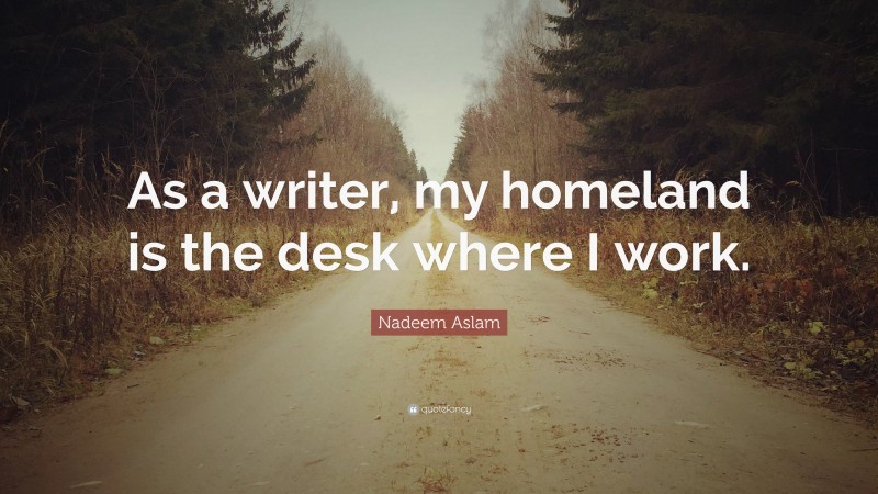 Nadeem Aslam Quote: “As a writer, my homeland is the desk where I work.”