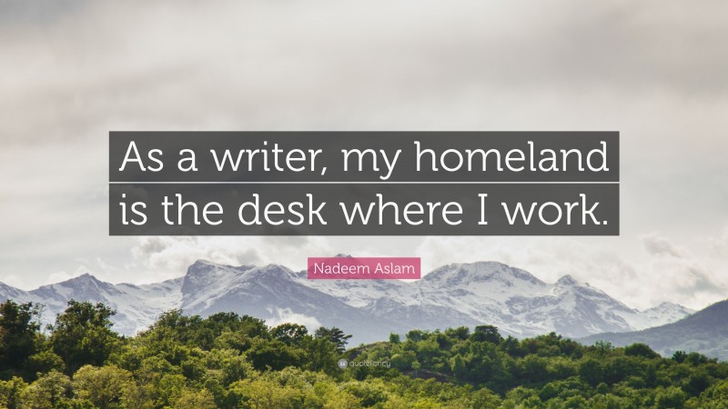 Nadeem Aslam Quote: “As a writer, my homeland is the desk where I work.”