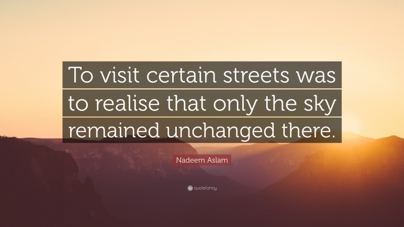 Nadeem Aslam Quote: “To visit certain streets was to realise that only the sky remained unchanged there.”