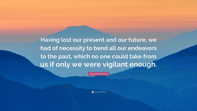 Robert Silverberg Quote: “Having lost our present and our future, we had of necessity to bend all our endeavors to the past, which no one could take from us if only we were vigilant enough.”