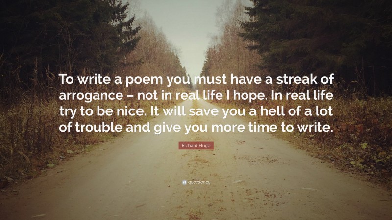 Richard Hugo Quote: “To write a poem you must have a streak of arrogance – not in real life I hope. In real life try to be nice. It will save you a hell of a lot of trouble and give you more time to write.”