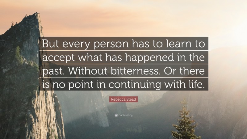 Rebecca Stead Quote: “But every person has to learn to accept what has happened in the past. Without bitterness. Or there is no point in continuing with life.”