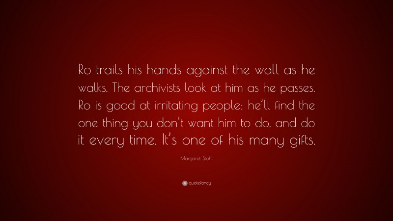 Margaret Stohl Quote: “Ro trails his hands against the wall as he walks. The archivists look at him as he passes. Ro is good at irritating people; he’ll find the one thing you don’t want him to do, and do it every time. It’s one of his many gifts.”