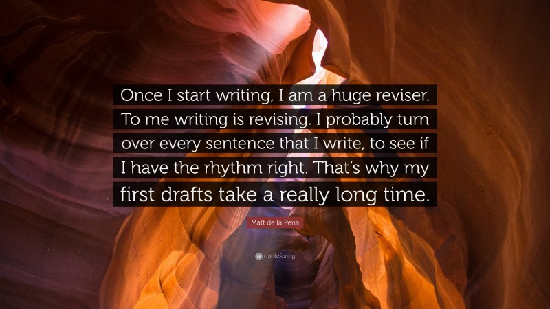 Matt de la Pena Quote: “Once I start writing, I am a huge reviser. To me writing is revising. I probably turn over every sentence that I write, to see if I have the rhythm right. That’s why my first drafts take a really long time.”