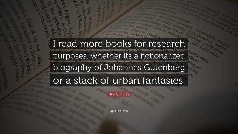 Jim C. Hines Quote: “I read more books for research purposes, whether its a fictionalized biography of Johannes Gutenberg or a stack of urban fantasies.”