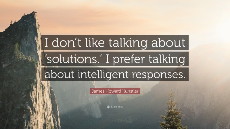 James Howard Kunstler Quote: “I don’t like talking about ‘solutions.’ I prefer talking about intelligent responses.”