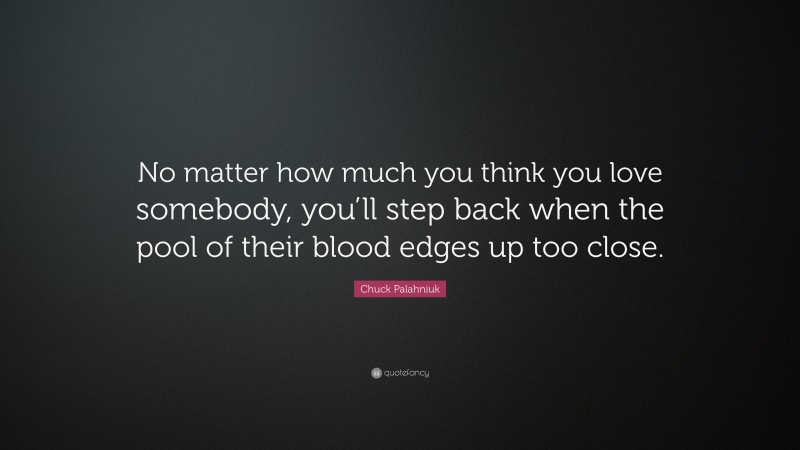Chuck Palahniuk Quote: “No matter how much you think you love somebody, you’ll step back when the pool of their blood edges up too close.”