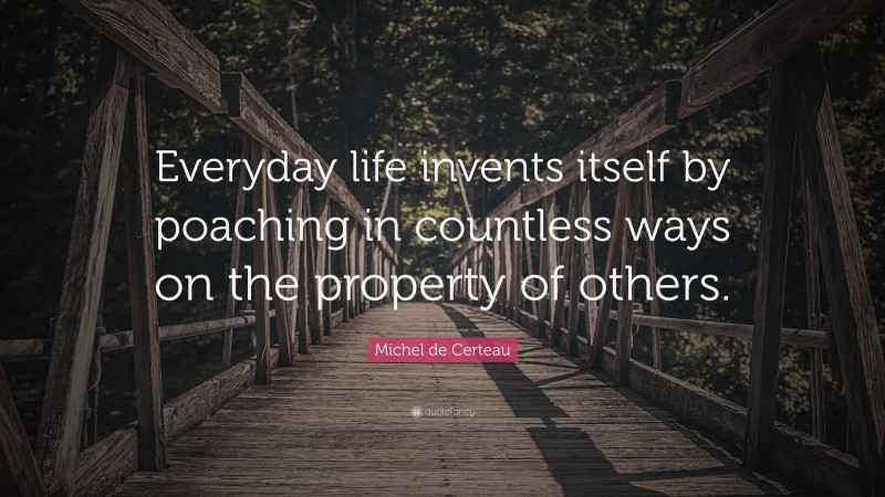 Michel de Certeau Quote: “Everyday life invents itself by poaching in countless ways on the property of others.”