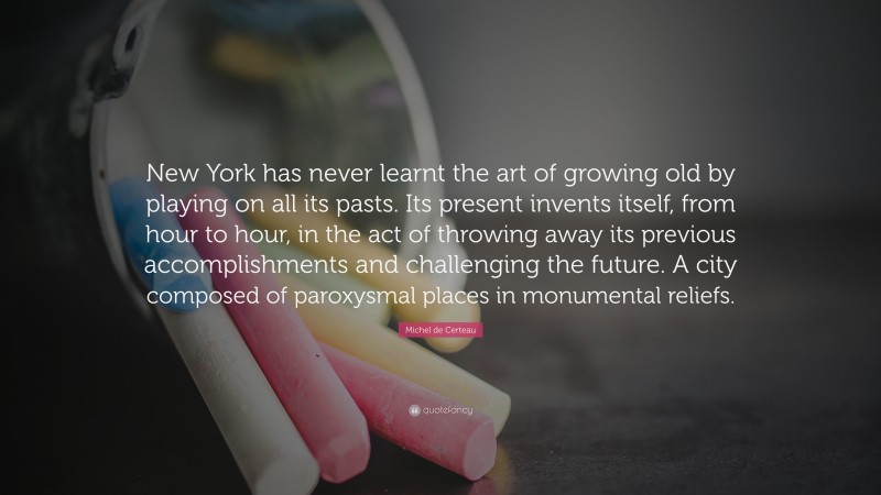 Michel de Certeau Quote: “New York has never learnt the art of growing old by playing on all its pasts. Its present invents itself, from hour to hour, in the act of throwing away its previous accomplishments and challenging the future. A city composed of paroxysmal places in monumental reliefs.”