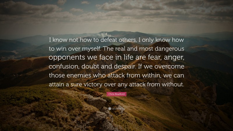 Chris Bradford Quote: “I know not how to defeat others, I only know how to win over myself. The real and most dangerous opponents we face in life are fear, anger, confusion, doubt and despair. If we overcome those enemies who attack from within, we can attain a sure victory over any attack from without.”