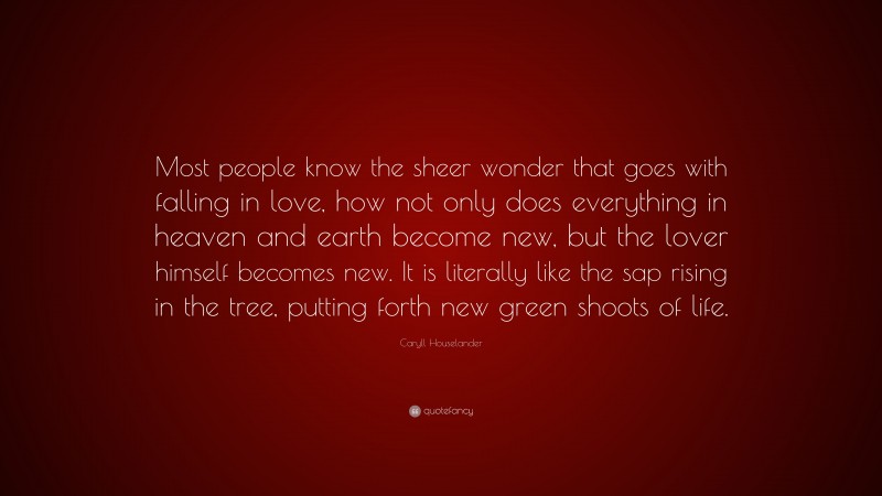 Caryll Houselander Quote: “Most people know the sheer wonder that goes with falling in love, how not only does everything in heaven and earth become new, but the lover himself becomes new. It is literally like the sap rising in the tree, putting forth new green shoots of life.”