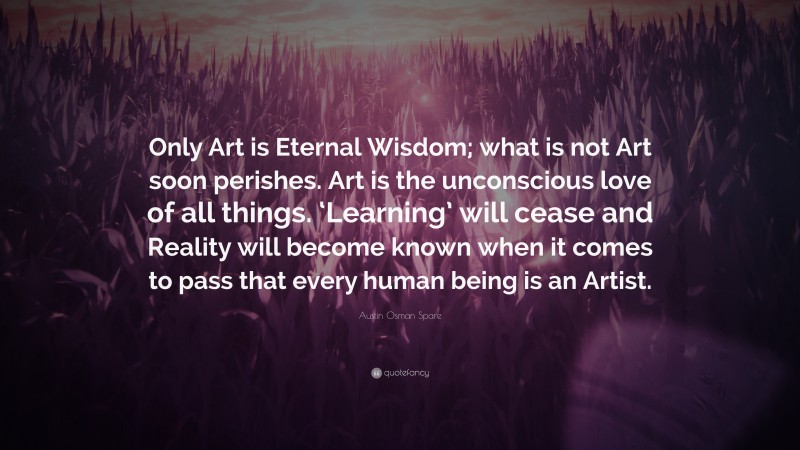 Austin Osman Spare Quote: “Only Art is Eternal Wisdom; what is not Art soon perishes. Art is the unconscious love of all things. ‘Learning’ will cease and Reality will become known when it comes to pass that every human being is an Artist.”