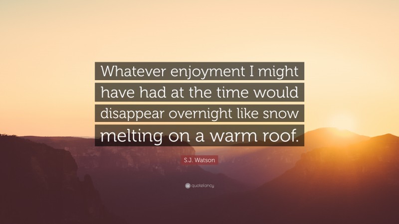 S.J. Watson Quote: “Whatever enjoyment I might have had at the time would disappear overnight like snow melting on a warm roof.”