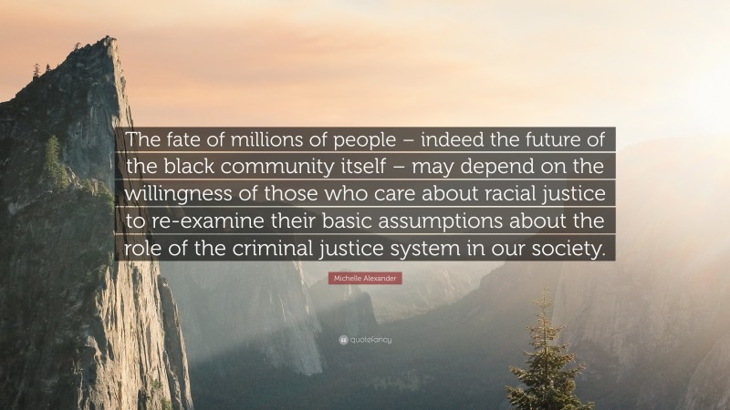 Michelle Alexander Quote: “The fate of millions of people – indeed the future of the black community itself – may depend on the willingness of those who care about racial justice to re-examine their basic assumptions about the role of the criminal justice system in our society.”