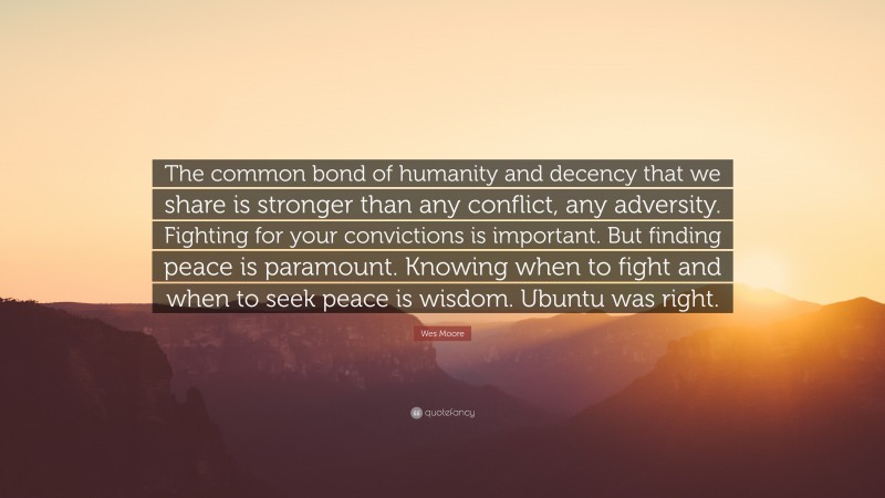 Wes Moore Quote: “The common bond of humanity and decency that we share is stronger than any conflict, any adversity. Fighting for your convictions is important. But finding peace is paramount. Knowing when to fight and when to seek peace is wisdom. Ubuntu was right.”