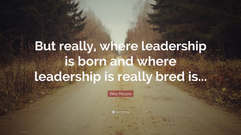 Wes Moore Quote: “But really, where leadership is born and where leadership is really bred is...”