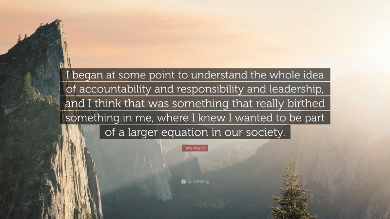 Wes Moore Quote: “I began at some point to understand the whole idea of accountability and responsibility and leadership, and I think that was something that really birthed something in me, where I knew I wanted to be part of a larger equation in our society.”