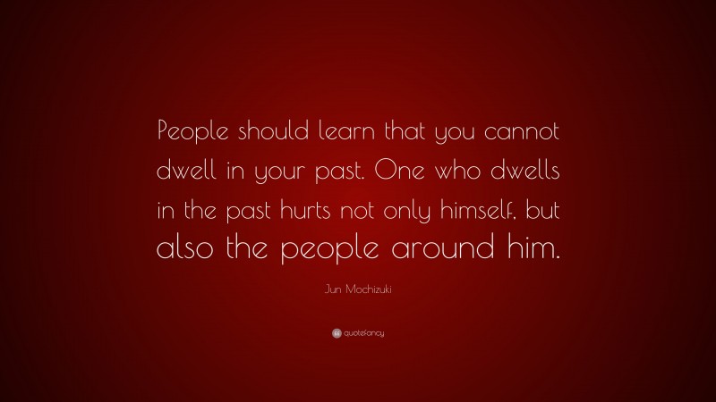 Jun Mochizuki Quote: “People should learn that you cannot dwell in your past. One who dwells in the past hurts not only himself, but also the people around him.”