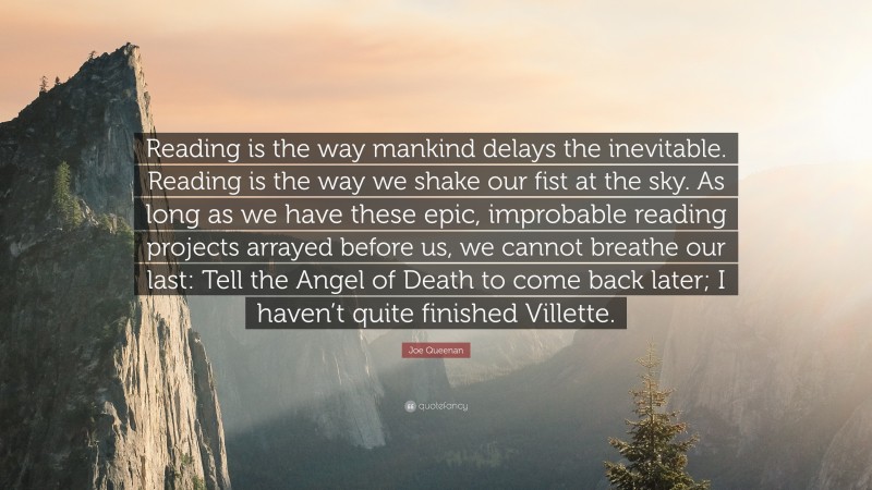 Joe Queenan Quote: “Reading is the way mankind delays the inevitable. Reading is the way we shake our fist at the sky. As long as we have these epic, improbable reading projects arrayed before us, we cannot breathe our last: Tell the Angel of Death to come back later; I haven’t quite finished Villette.”