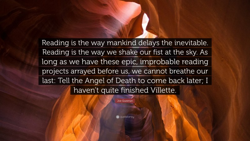 Joe Queenan Quote: “Reading is the way mankind delays the inevitable. Reading is the way we shake our fist at the sky. As long as we have these epic, improbable reading projects arrayed before us, we cannot breathe our last: Tell the Angel of Death to come back later; I haven’t quite finished Villette.”