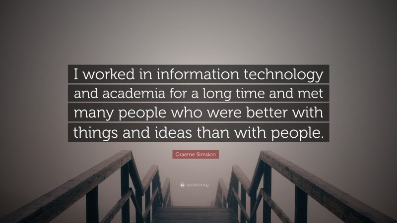 Graeme Simsion Quote: “I worked in information technology and academia for a long time and met many people who were better with things and ideas than with people.”