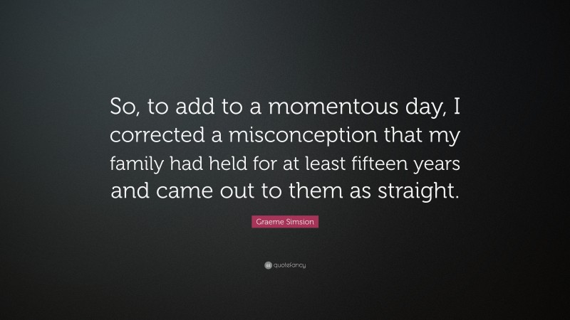 Graeme Simsion Quote: “So, to add to a momentous day, I corrected a misconception that my family had held for at least fifteen years and came out to them as straight.”