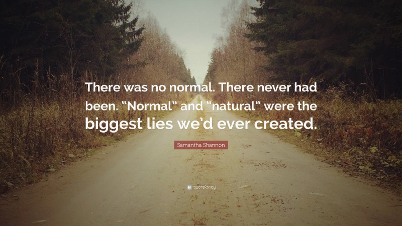 Samantha Shannon Quote: “There was no normal. There never had been. “Normal” and “natural” were the biggest lies we’d ever created.”