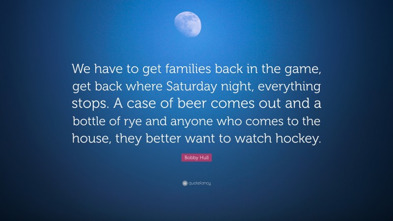 Bobby Hull Quote: “We have to get families back in the game, get back where Saturday night, everything stops. A case of beer comes out and a bottle of rye and anyone who comes to the house, they better want to watch hockey.”