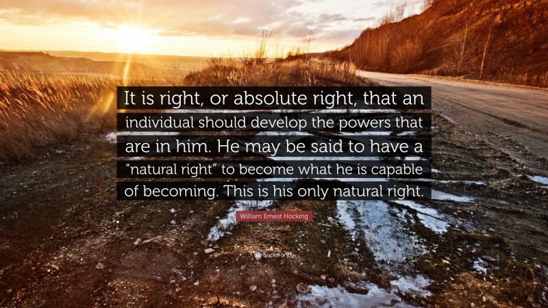 William Ernest Hocking Quote: “It is right, or absolute right, that an individual should develop the powers that are in him. He may be said to have a “natural right” to become what he is capable of becoming. This is his only natural right.”