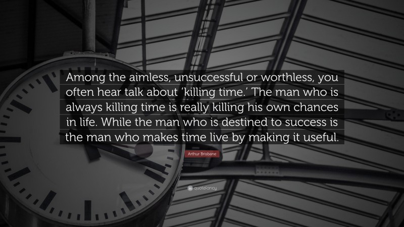 Arthur Brisbane Quote: “Among the aimless, unsuccessful or worthless, you often hear talk about ‘killing time.’ The man who is always killing time is really killing his own chances in life. While the man who is destined to success is the man who makes time live by making it useful.”