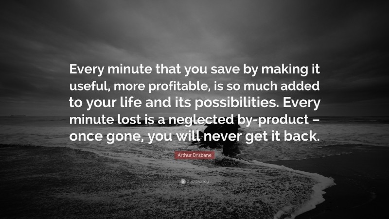 Arthur Brisbane Quote: “Every minute that you save by making it useful, more profitable, is so much added to your life and its possibilities. Every minute lost is a neglected by-product – once gone, you will never get it back.”