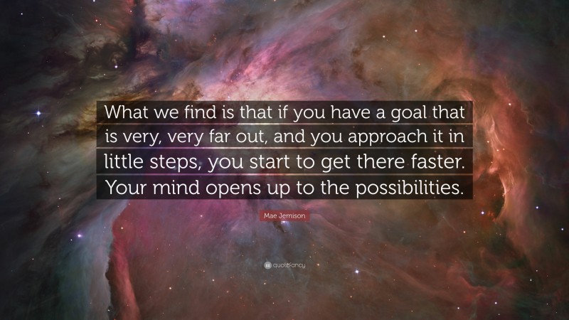 Mae Jemison Quote: “What we find is that if you have a goal that is very, very far out, and you approach it in little steps, you start to get there faster. Your mind opens up to the possibilities.”