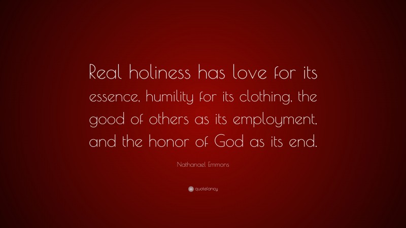 Nathanael Emmons Quote: “Real holiness has love for its essence, humility for its clothing, the good of others as its employment, and the honor of God as its end.”