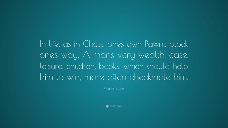 Charles Buxton Quote: “In life, as in Chess, ones own Pawns block ones way. A mans very wealth, ease, leisure, children, books, which should help him to win, more often checkmate him.”