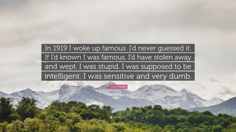 Coco Chanel Quote: “In 1919 I woke up famous. I’d never guessed it. If I’d known I was famous, I’d have stolen away and wept. I was stupid. I was supposed to be intelligent. I was sensitive and very dumb.”